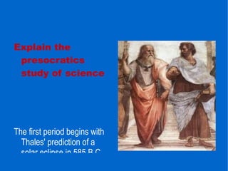 Explain the presocratics study of science The first period begins with Thales' prediction of a solar eclipse in 585 B.C. and ends in 400 B.C. Philosophers of this period are called Pre-Socratic, somewhat misleadingly, since Socrates  was a contemporary. Others argue that the term philosophy inaccurately limits the sphere of interest of the so-called Pre-Socratic philosophers. 