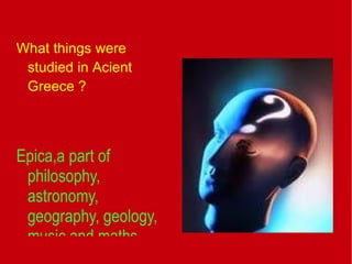 What things were studied in Acient Greece ? Epica,a part of philosophy,  astronomy,  geography, geology,  music and maths   