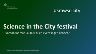 #smwscicity - Thomas Olsen @tholsen1 - Uddannelses- og Forskningsministeriet
Science in the City festival
Hvordan får man 30.000 til en event ingen kender?
#smwscicity
 