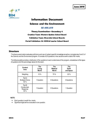June 2019
GRICS MaST
Information Document
Science and the Environment
SE-400.A19
Theory Examination—Secondary 4
Creation Team: Western Quebec School Board
Validation Team: Riverside School Boards
Portal Validation: Sir Wilfrid Laurier School Board
Structure
Thistheoryexaminationevaluates proficiencyanduse of subject-specific knowledgeaswellas competencies 2and3 of
the Science and the Environment program. It consists of 20 questions in two sections worth a total of 80 marks.
Thefollowingtableprovidesa distributionof the questionsineachcontentareaof the program,abreakdownof the types
of questions and the percentage values for the exam.
Content
Area
The
Living
World
The
Material
World
The
Earth
and Space
Weighting 10 % 70 % 20 %
Part A
Multiple-Choice
50 %
1 Question 6 Questions 3 Questions
Part B
Constructed-
Response
50 %
1 Question 8 Questions 1 Question
NOTE:
 Each questionis worth four marks.
 Significantdigitswill be evaluatedinone question.
 
