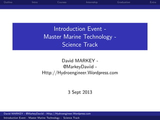 Outline Intro Courses Internship Graduation Extra
Introduction Event -
Master Marine Technology -
Science Track
Dav`ıd MARKEY -
@MarkeyDaviid -
Http://Hydroengineer.Wordpress.com
3 Sept 2013
Dav`ıd MARKEY - @MarkeyDaviid - Http://Hydroengineer.Wordpress.com
Introduction Event - Master Marine Technology - Science Track
 