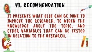 VI. RECOMMENDATION
IT PRESENTS WHAT ELSE CAN BE DONE TO
IMPROVE THE RESEARCH, TO WIDEN THE
KNOWLEDGE ABOUT THE TOPIC, AND
OTHER VARIABLES THAT CAN BE TESTED
IN RELATION TO THE RESEARCH.
 