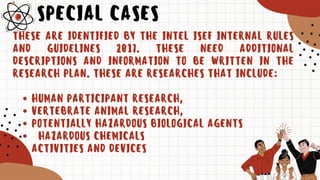 SPECIAL CASES
HUMAN PARTICIPANT RESEARCH,
VERTEBRATE ANIMAL RESEARCH,
POTENTIALLY HAZARDOUS BIOLOGICAL AGENTS
HAZARDOUS CHEMICALS
ACTIVITIES AND DEVICES
THESE ARE IDENTIFIED BY THE INTEL ISEF INTERNAL RULES
AND GUIDELINES 2017. THESE NEED ADDITIONAL
DESCRIPTIONS AND INFORMATION TO BE WRITTEN IN THE
RESEARCH PLAN. THESE ARE RESEARCHES THAT INCLUDE:
 