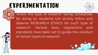 EXPERIMENTATION
•Know the type of research being conducted.
By doing so, students can strictly follow and
observe RESEARCH ETHICS for such type of
research. Various laws, regulations and
standards have been set to guide the conduct
of certain types of research.
 
