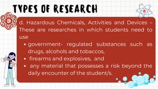 TYPES OF RESEARCH
government- regulated substances such as
drugs, alcohols and tobaccos,
firearms and explosives, and
any material that possesses a risk beyond the
daily encounter of the student/s.
d. Hazardous Chemicals, Activities and Devices –
These are researches in which students need to
use
 