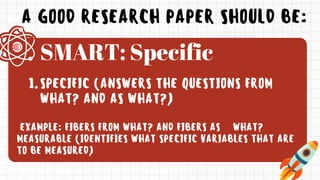 A GOOD RESEARCH PAPER SHOULD BE:
SPECIFIC (ANSWERS THE QUESTIONS FROM
WHAT? AND AS WHAT?)
1.
EXAMPLE: FIBERS FROM WHAT? AND FIBERS AS WHAT?
MEASURABLE (IDENTIFIES WHAT SPECIFIC VARIABLES THAT ARE
TO BE MEASURED)
SMART: Specific
 