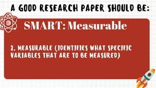 A GOOD RESEARCH PAPER SHOULD BE:
2. MEASURABLE (IDENTIFIES WHAT SPECIFIC
VARIABLES THAT ARE TO BE MEASURED)
SMART: Measurable
 