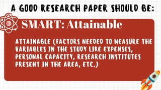 A GOOD RESEARCH PAPER SHOULD BE:
ATTAINABLE (FACTORS NEEDED TO MEASURE THE
VARIABLES IN THE STUDY LIKE EXPENSES,
PERSONAL CAPACITY, RESEARCH INSTITUTES
PRESENT IN THE AREA, ETC.)
SMART: Attainable
 
