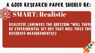 A GOOD RESEARCH PAPER SHOULD BE:
REALISTIC (ANSWERS THE QUESTION “WILL THERE
BE EXPERIMENTAL SET-UPS THAT WILL YIELD THE
RECORDED MEASUREMENTS?)
SMART: Realistic
 