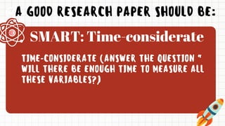 A GOOD RESEARCH PAPER SHOULD BE:
TIME-CONSIDERATE (ANSWER THE QUESTION “
WILL THERE BE ENOUGH TIME TO MEASURE ALL
THESE VARIABLES?)
SMART: Time-considerate
 