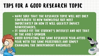 TIPS FOR A GOOD RESEARCH TOPIC
MAKE SURE THAT THE RESEARCH TOPIC WILL NOT ONLY
CONTRIBUTE TO NEW KNOWLEDGE BUT MOST
IMPORTANTLY ON HOW IT WILL GREATLY IMPACT
BENEFICIARIES.
IT SHOULD FIT THE STUDENT’S INTEREST AND NOT THAT
OF THE ADULT-SPONSOR
AVOID REPEATING THE SAME RESEARCH YEAR-AFTER-
YEAR WITH THE SAME PROCEDURES AND SIMPLY
CHANGING THE INDEPENDENT VARIABLES
 