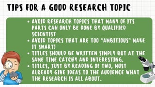 TIPS FOR A GOOD RESEARCH TOPIC
AVOID RESEARCH TOPICS THAT MANY OF ITS
PARTS CAN ONLY BE DONE BY QUALIFIED
SCIENTIST
AVOID TOPICS THAT ARE TOO “AMBITIOUS” MAKE
IT SMART!
TITLES SHOULD BE WRITTEN SIMPLY BUT AT THE
SAME TIME CATCHY AND INTERESTING.
TITLES, JUST BY READING OF TWO, MUST
ALREADY GIVE IDEAS TO THE AUDIENCE WHAT
THE RESEARCH IS ALL ABOUT.
 