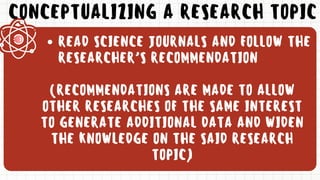 CONCEPTUALIZING A RESEARCH TOPIC
READ SCIENCE JOURNALS AND FOLLOW THE
RESEARCHER’S RECOMMENDATION
(RECOMMENDATIONS ARE MADE TO ALLOW
OTHER RESEARCHES OF THE SAME INTEREST
TO GENERATE ADDITIONAL DATA AND WIDEN
THE KNOWLEDGE ON THE SAID RESEARCH
TOPIC)
 