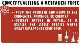 CONCEPTUALIZING A RESEARCH TOPIC
•KNOW THE PROBLEMS AND NEEDS OF THE
COMMUNITY, PROVINCE, OR COUNTRY
•OBSERVE NATURE IN DETAIL. IT IS
USUALLY THE LITTLE DETAILS WHERE
GREAT RESEARCHES COME FROM.
 
