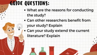 What are the reasons for conducting
the study?
Can other researchers benefit from
your study? Explain
Can your study extend the current
literature? Explain
GUIDE QUESTIONS:
 