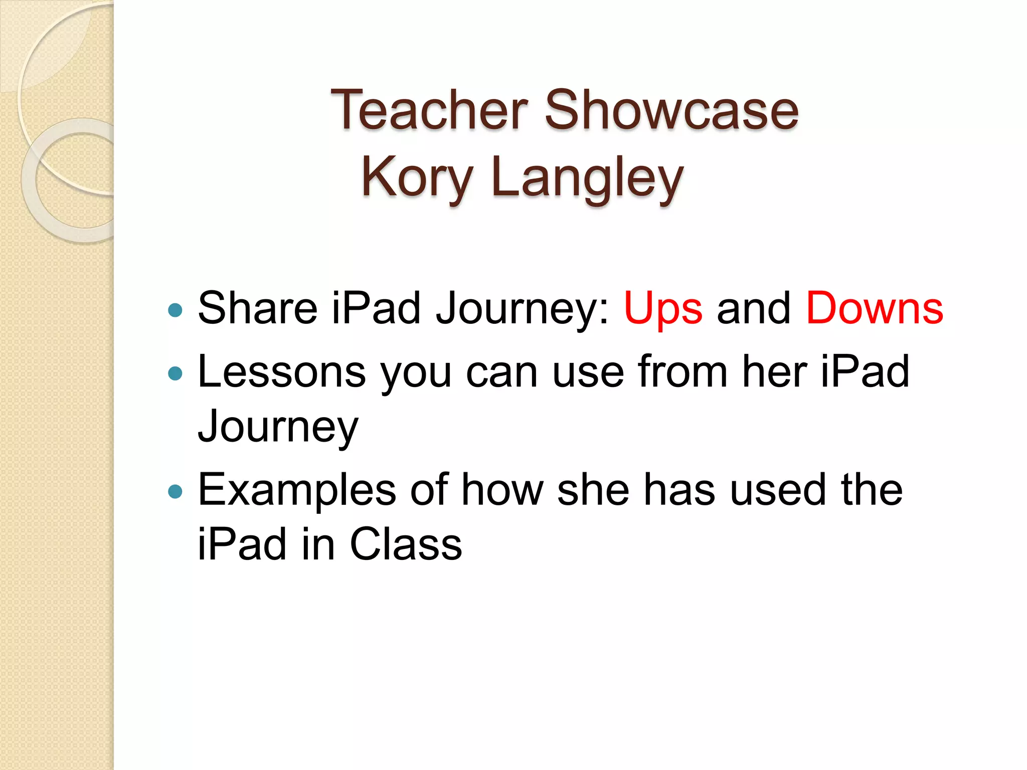 Teacher Showcase 
Kory Langley 
 Share iPad Journey: Ups and Downs 
 Lessons you can use from her iPad 
Journey 
 Examples of how she has used the 
iPad in Class 
 