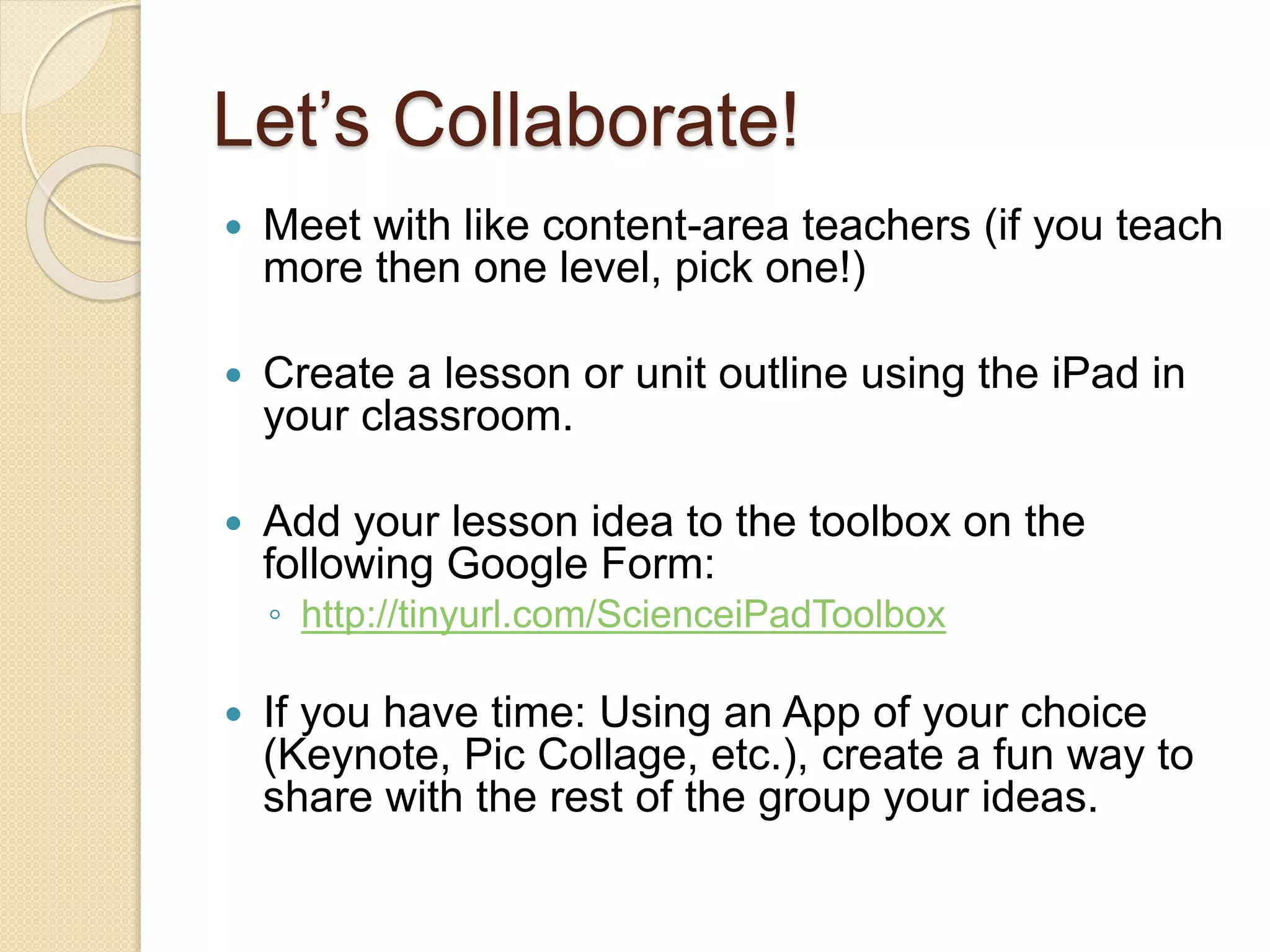 Let’s Collaborate! 
 Meet with like content-area teachers (if you teach 
more then one level, pick one!) 
 Create a lesson or unit outline using the iPad in 
your classroom. 
 Add your lesson idea to the toolbox on the 
following Google Form: 
◦ http://tinyurl.com/ScienceiPadToolbox 
 If you have time: Using an App of your choice 
(Keynote, Pic Collage, etc.), create a fun way to 
share with the rest of the group your ideas. 
 