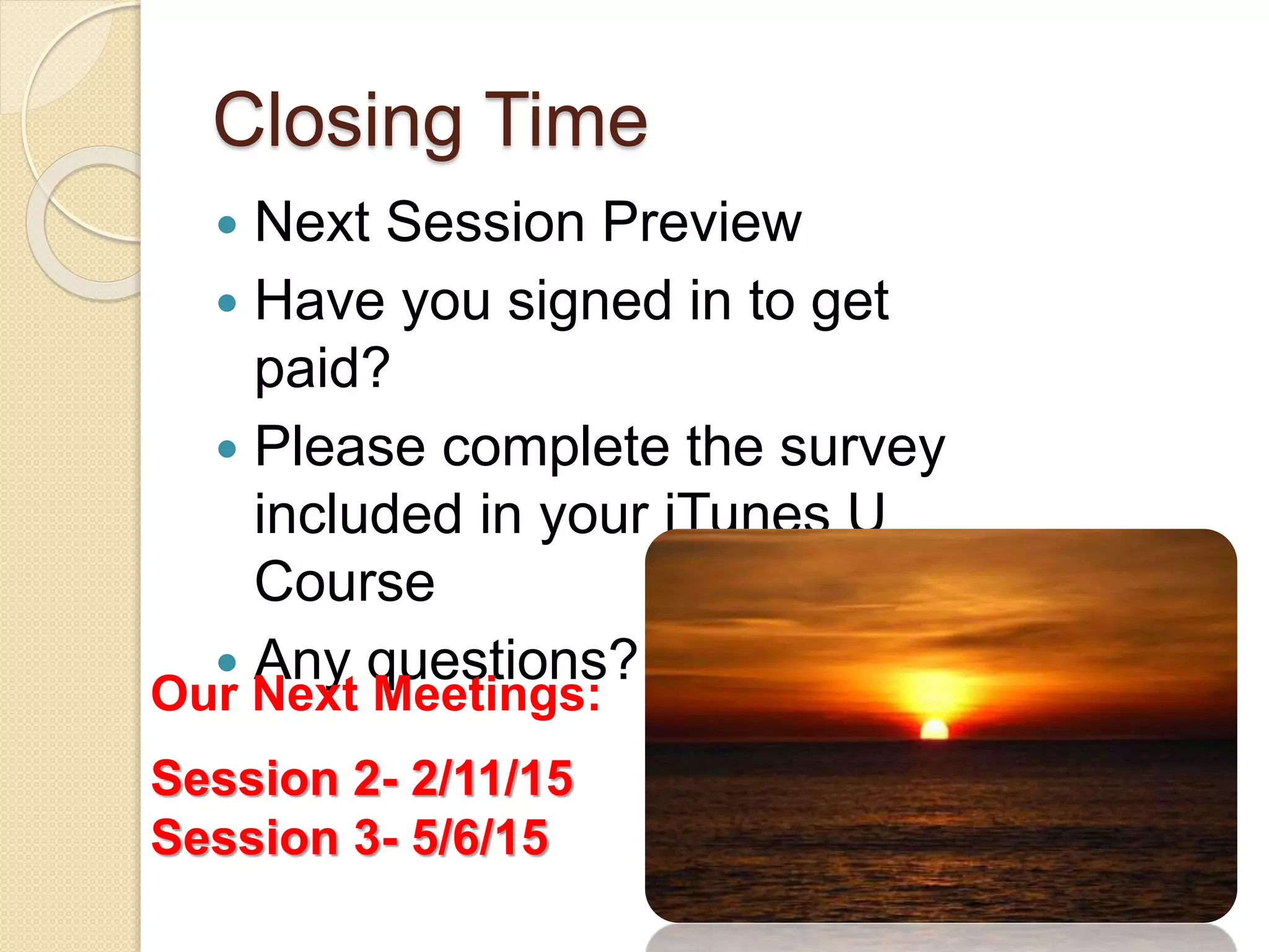 Closing Time 
 Next Session Preview 
 Have you signed in to get 
paid? 
 Please complete the survey 
included in your iTunes U 
Course 
 Any questions? 
Our Next Meetings: 
Session 2- 2/11/15 
Session 3- 5/6/15 
