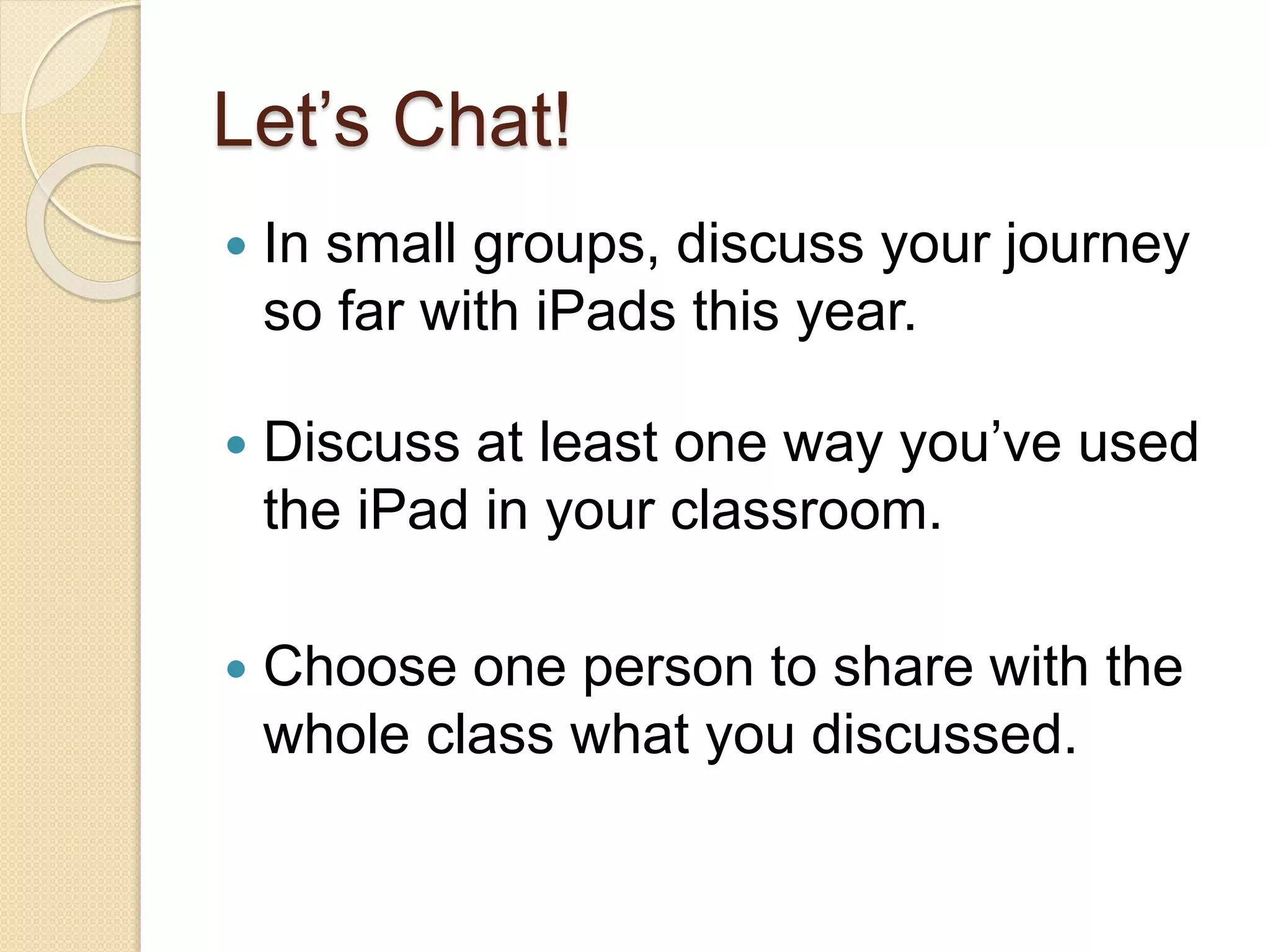 Let’s Chat! 
 In small groups, discuss your journey 
so far with iPads this year. 
 Discuss at least one way you’ve used 
the iPad in your classroom. 
 Choose one person to share with the 
whole class what you discussed. 
 