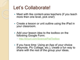 Let’s Collaborate! 
 Meet with like content-area teachers (if you teach 
more then one level, pick one!) 
 Create a lesson or unit outline using the iPad in 
your classroom. 
 Add your lesson idea to the toolbox on the 
following Google Form: 
◦ http://tinyurl.com/ScienceiPadToolbox 
 If you have time: Using an App of your choice 
(Keynote, Pic Collage, etc.), create a fun way to 
share with the rest of the group your ideas. 
 