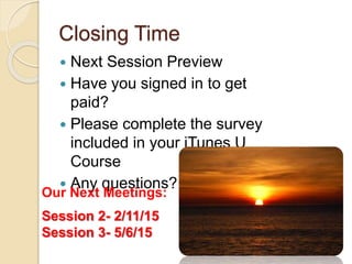 Closing Time 
 Next Session Preview 
 Have you signed in to get 
paid? 
 Please complete the survey 
included in your iTunes U 
Course 
 Any questions? 
Our Next Meetings: 
Session 2- 2/11/15 
Session 3- 5/6/15 
