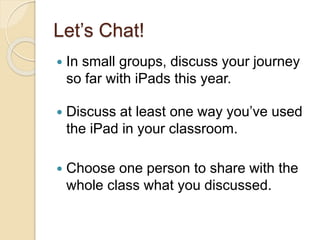 Let’s Chat! 
 In small groups, discuss your journey 
so far with iPads this year. 
 Discuss at least one way you’ve used 
the iPad in your classroom. 
 Choose one person to share with the 
whole class what you discussed. 
 