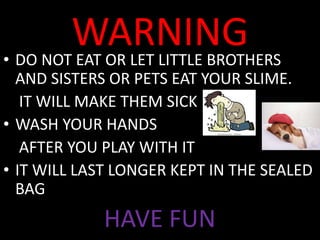 WARNING• DO NOT EAT OR LET LITTLE BROTHERS
AND SISTERS OR PETS EAT YOUR SLIME.
IT WILL MAKE THEM SICK
• WASH YOUR HANDS
AFTER YOU PLAY WITH IT
• IT WILL LAST LONGER KEPT IN THE SEALED
BAG
HAVE FUN
 