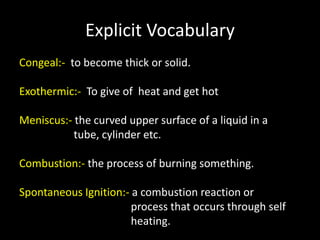 Explicit Vocabulary
Congeal:- to become thick or solid.
Exothermic:- To give of heat and get hot
Meniscus:- the curved upper surface of a liquid in a
tube, cylinder etc.
Combustion:- the process of burning something.
Spontaneous Ignition:- a combustion reaction or
process that occurs through self
heating.
 