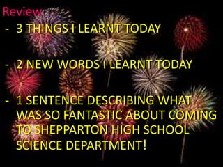 Review
- 3 THINGS I LEARNT TODAY
- 2 NEW WORDS I LEARNT TODAY
- 1 SENTENCE DESCRIBING WHAT
WAS SO FANTASTIC ABOUT COMING
TO SHEPPARTON HIGH SCHOOL
SCIENCE DEPARTMENT!
 