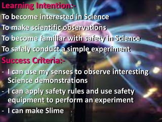 Learning Intention:-
To become interested in Science
To make scientific observations
To become familiar with safety in Science
To safely conduct a simple experiment
Success Criteria:-
- I can use my senses to observe interesting
Science demonstrations
- I can apply safety rules and use safety
equipment to perform an experiment
- I can make Slime
 
