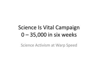 Science Is Vital Campaign0 – 35,000 in six weeks Science Activism at Warp Speed 