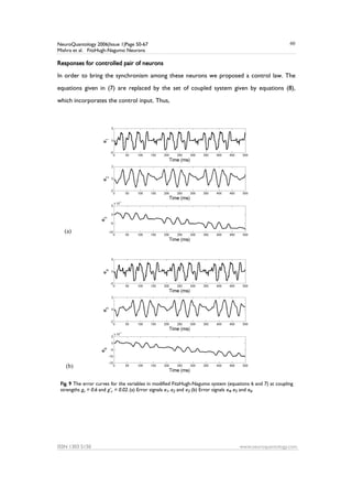 NeuroQuantology 2006|Issue 1|Page 50-67
Mishra et al. FitzHugh-Nagumo Neurons
ISSN 1303 5150 www.neuroquantology.com
60
Responses for controlled pair of neurons
In order to bring the synchronism among these neurons we proposed a control law. The
equations given in (7) are replaced by the set of coupled system given by equations (8),
which incorporates the control input. Thus,
Fig. 9 The error curves for the variables in modified FitzHugh-Nagumo system (equations 6 and 7) at coupling
strengths gc = 0.6 and g’c = 0.02. (a) Error signals e1, e2 and e3 (b) Error signals e4, e5 and e6.
(a)
(b)
 
