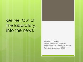 Genes: Out of
the laboratory,
into the news.
Sharon Schmickle
Media Fellowship Program
Biosciences for Farming in Africa
October-November 2012

 