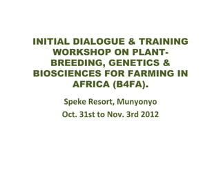INITIAL DIALOGUE & TRAINING
WORKSHOP ON PLANTBREEDING, GENETICS &
BIOSCIENCES FOR FARMING IN
AFRICA (B4FA).
Speke Resort, Munyonyo
Oct. 31st to Nov. 3rd 2012

 
