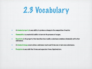 2.3 Vocabulary

A chemical property is any ability to produce a change in the composition of matter.

Flammability is a material’s ability to burn in the presence of oxygen.

Reactivity is the property that describes how readily a substance combines chemically with other
substances.

A chemical change occurs when a substance reacts and forms one or more new substances.

Precipitate is any solid that forms and separates from a liquid mixture.
 