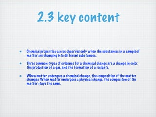 2.3 key content

Chemical properties can be observed only when the substances in a sample of
matter are changing into different substances.

Three common types of evidence for a chemical change are a change in color,
the production of a gas, and the formation of a recipate.

When matter undergoes a chemical change, the composition of the matter
changes. When matter undergoes a physical change, the compositon of the
matter stays the same.
 