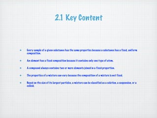 2.1 Key Content



Every sample of a given substance has the same properties because a substance has a fixed, uniform
composition.

An element has a fixed composition because it contains only one type of atom.

A compound always contains t wo or more elements joined in a fixed proportion.

The properties of a mixture can vary because the composition of a mixture is not fixed.

Based on the size of its largest particles, a mixture can be classified as a solution, a suspension, or a
colloid.
 