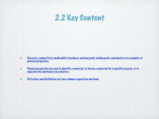 2.2 Key Content




Viscosity, conductivity, malleability, hardness, melting point, boiling point, and density are examples of
physical properties.

Physical properties are used to identify a material, to choose a material for a specific purpose, or to
separate the substances in a mixture.

Filtration, and distillation are t wo common separation methods.
 