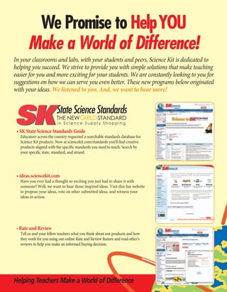 INTSK001-033_New_Products.qxd       10/22/09    8:29 AM     Page 1




               We Promise to HelpYOU
              Make a World of Difference!
      In your classrooms and labs, with your students and peers, Science Kit is dedicated to
      helping you succeed. We strive to provide you with simple solutions that make teaching
      easier for you and more exciting for your students. We are constantly looking to you for
      suggestions on how we can serve you even better. These new programs below originated
      with your ideas. We listened to you. And, we want to hear more!


                               State Science Standards
                               THE NEW GOLD STANDARD
                                in Science Supply Shopping

       • SK State Science Standards Guide
         Educators across the country requested a searchable standards database for
         Science Kit products. Now at sciencekit.com/standards you’ll find creative
         products aligned with the specific standards you need to teach. Search by
         your specific state, standard, and strand.




       • ideas.sciencekit.com
         Have you ever had a thought so exciting you just had to share it with
         someone? Well, we want to hear those inspired ideas. Visit this fun website
         to propose your ideas, vote on other submitted ideas, and witness your
         ideas in action.




       • Rate and Review
         Tell us and your fellow teachers what you think about our products and how
         they work for you using our online Rate and Review feature and read other’s
         reviews to help you make an informed buying decision.




      Helping Teachers Make a World of Difference
 