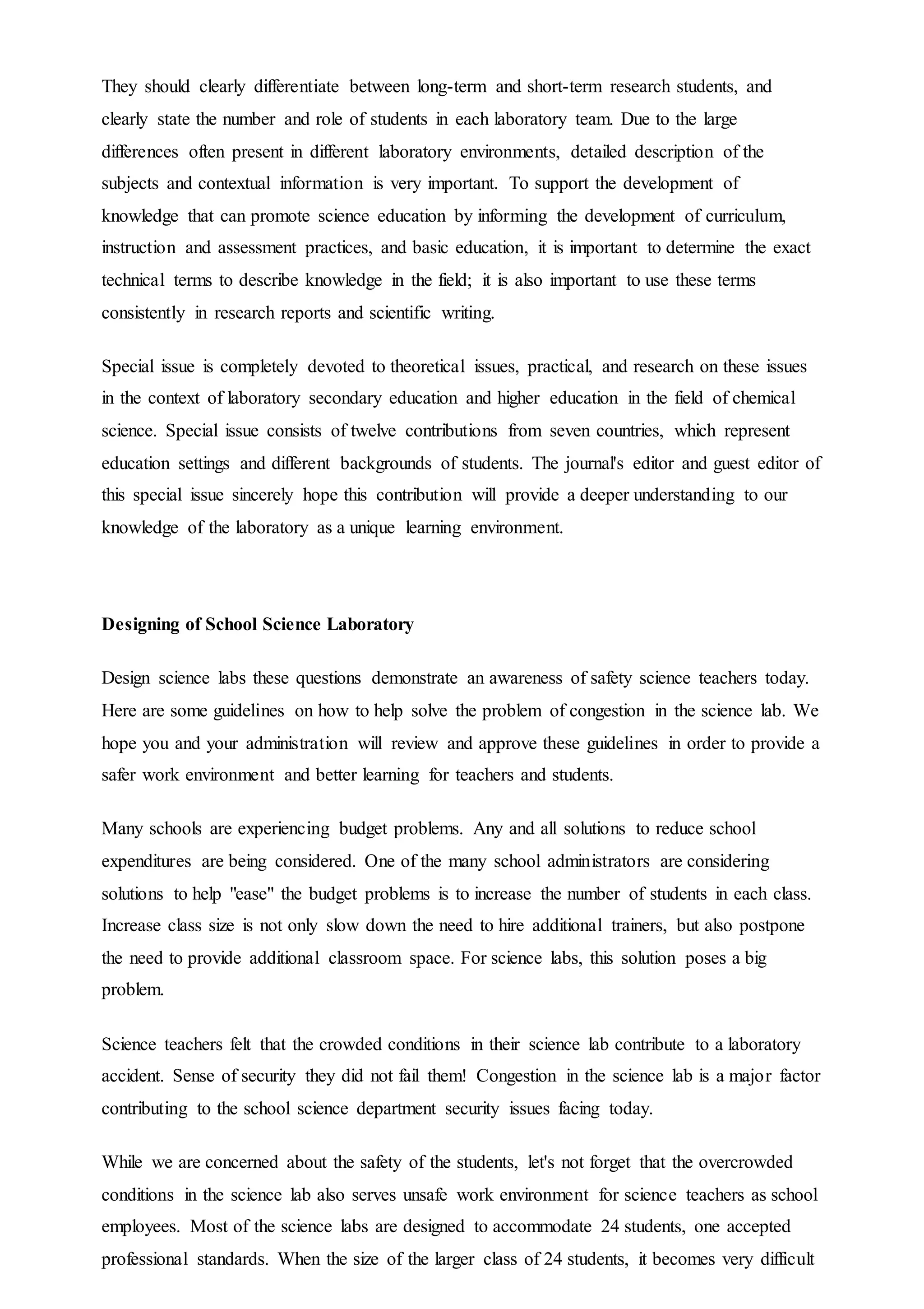 They should clearly differentiate between long-term and short-term research students, and
clearly state the number and role of students in each laboratory team. Due to the large
differences often present in different laboratory environments, detailed description of the
subjects and contextual information is very important. To support the development of
knowledge that can promote science education by informing the development of curriculum,
instruction and assessment practices, and basic education, it is important to determine the exact
technical terms to describe knowledge in the field; it is also important to use these terms
consistently in research reports and scientific writing.
Special issue is completely devoted to theoretical issues, practical, and research on these issues
in the context of laboratory secondary education and higher education in the field of chemical
science. Special issue consists of twelve contributions from seven countries, which represent
education settings and different backgrounds of students. The journal's editor and guest editor of
this special issue sincerely hope this contribution will provide a deeper understanding to our
knowledge of the laboratory as a unique learning environment.
Designing of School Science Laboratory
Design science labs these questions demonstrate an awareness of safety science teachers today.
Here are some guidelines on how to help solve the problem of congestion in the science lab. We
hope you and your administration will review and approve these guidelines in order to provide a
safer work environment and better learning for teachers and students.
Many schools are experiencing budget problems. Any and all solutions to reduce school
expenditures are being considered. One of the many school administrators are considering
solutions to help "ease" the budget problems is to increase the number of students in each class.
Increase class size is not only slow down the need to hire additional trainers, but also postpone
the need to provide additional classroom space. For science labs, this solution poses a big
problem.
Science teachers felt that the crowded conditions in their science lab contribute to a laboratory
accident. Sense of security they did not fail them! Congestion in the science lab is a major factor
contributing to the school science department security issues facing today.
While we are concerned about the safety of the students, let's not forget that the overcrowded
conditions in the science lab also serves unsafe work environment for science teachers as school
employees. Most of the science labs are designed to accommodate 24 students, one accepted
professional standards. When the size of the larger class of 24 students, it becomes very difficult
 