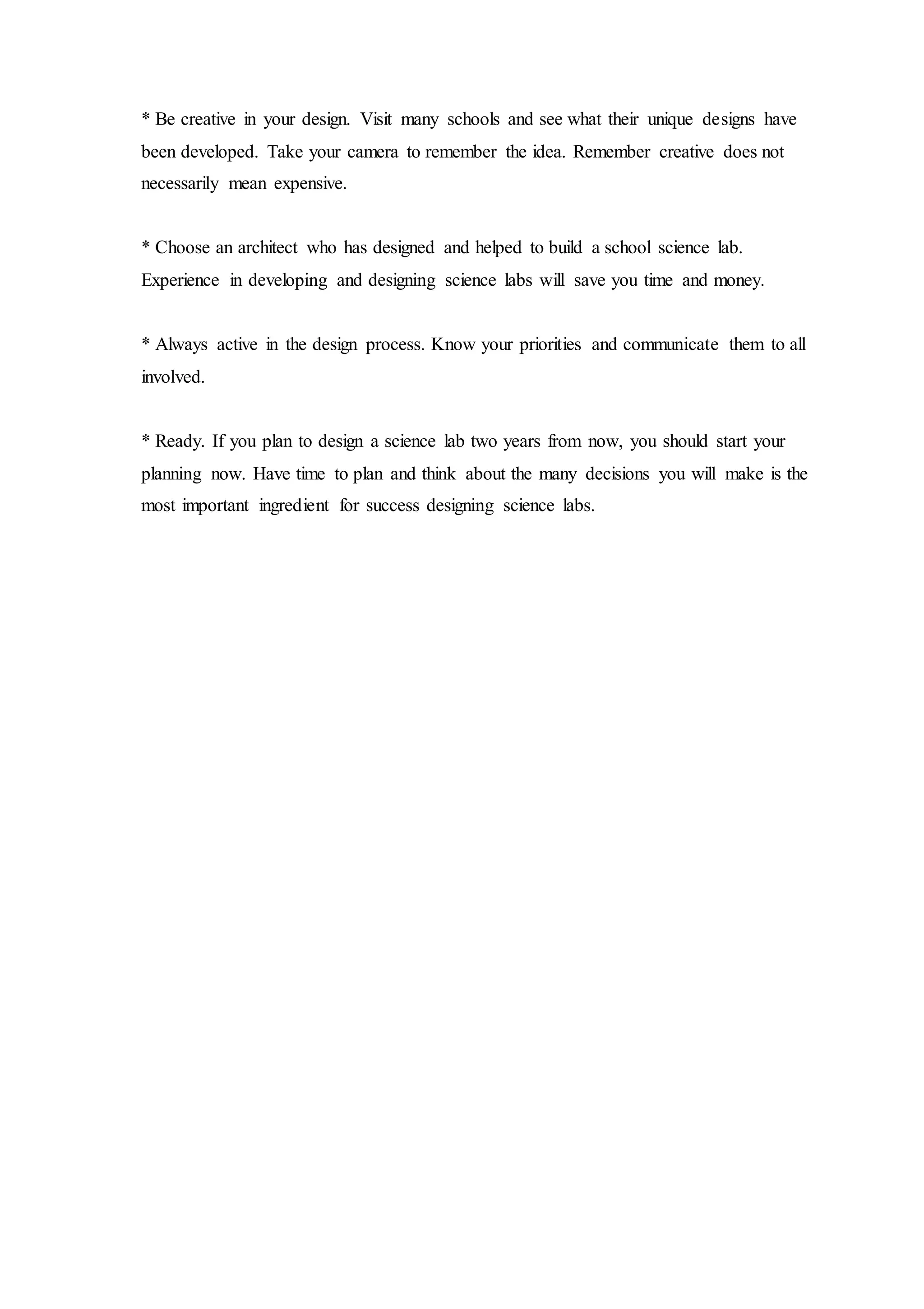 * Be creative in your design. Visit many schools and see what their unique designs have
been developed. Take your camera to remember the idea. Remember creative does not
necessarily mean expensive.
* Choose an architect who has designed and helped to build a school science lab.
Experience in developing and designing science labs will save you time and money.
* Always active in the design process. Know your priorities and communicate them to all
involved.
* Ready. If you plan to design a science lab two years from now, you should start your
planning now. Have time to plan and think about the many decisions you will make is the
most important ingredient for success designing science labs.
 