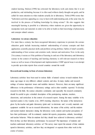 student learning. Hodson (1990) has criticized the laboratory work and claims that it is not
productive, and misleading, because it is often used without clearly thought-out goals, and he
called for more attention to what students actually do in laboratory. Tobin (1990) wrote that:
"Laboratory activities appealing as a way to learn with understanding and, at the same time, be
involved in the process of building knowledge by doing science". He also suggests that
meaningful learning is possible in a laboratory where students are given the opportunity to
manipulate tools and materials in order to be able to build on their knowledge of phenomena
and concepts related sciences.
Laboratory in science education
For more than a century, has been recognized laboratory experience to promote the science
education goals include increasing students' understanding of science concepts and their
application; scientific practical skills and problem solving abilities; 'habits of mind' scientific;
understanding of how science and scientists work; interest and motivation. Now in the early
21st century it seems as if the problem of learning in and out of the laboratory and laboratory
science in the context of teaching and learning chemistry is still relevant research on these
issues as well as issues of development and implementation. CERP special issue is an attempt
to provide up-to-date reports from several countries around the world
Researchand learning in from of science laboratory
Laboratory activities have been used in various fields of natural science to teach students from
many age ranges in very different cultural contexts and class. In many studies and research
settings of various important issues and variables intersect. However, there are many significant
differences in the performance of laboratory settings and in other variables reported. To develop
research in the field, the science education community and especially the research community
should be careful to give a detailed description of the participating students, teachers,
classrooms, and curriculum in the context of a research report. Among the many variables to be
reported caution is (by: Lunetta et al., 2007): learning objectives; the nature of the instructions
given by the teacher and guide laboratory (print and / or electronic and / or oral); materials and
equipment available for use in research laboratories; the nature of the activity and the students
and teacher-student interaction during the laboratory work; student and teacher perceptions of
how their performance will be evaluated; student lab reports; preparation, attitude, knowledge,
and teacher behavior. What do students feel they should have achieved in laboratory activities?
How do they see their laboratory performance be assessed? The importance of students and
teachers understand laboratory activities so? The survey must report the amount of time students
spend in laboratory activities, and how they are integrated or separate from other work in the
course of science.
 