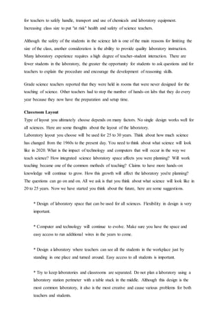 for teachers to safely handle, transport and use of chemicals and laboratory equipment.
Increasing class size to put "at risk" health and safety of science teachers.
Although the safety of the students in the science lab is one of the main reasons for limiting the
size of the class, another consideration is the ability to provide quality laboratory instruction.
Many laboratory experience requires a high degree of teacher-student interaction. There are
fewer students in the laboratory, the greater the opportunity for students to ask questions and for
teachers to explain the procedure and encourage the development of reasoning skills.
Grade science teachers reported that they were held in rooms that were never designed for the
teaching of science. Other teachers had to stop the number of hands-on labs that they do every
year because they now have the preparation and setup time.
Classroom Layout
Type of layout you ultimately choose depends on many factors. No single design works well for
all sciences. Here are some thoughts about the layout of the laboratory.
Laboratory layout you choose will be used for 25 to 30 years. Think about how much science
has changed from the 1960s to the present day. You need to think about what science will look
like in 2020. What is the impact of technology and computers that will occur in the way we
teach science? How integrated science laboratory space affects you were planning? Will work
teaching became one of the common methods of teaching? Claims to have more hands-on
knowledge will continue to grow. How this growth will affect the laboratory you're planning?
The questions can go on and on. All we ask is that you think about what science will look like in
20 to 25 years. Now we have started you think about the future, here are some suggestions.
* Design of laboratory space that can be used for all sciences. Flexibility in design is very
important.
* Computer and technology will continue to evolve. Make sure you have the space and
easy access to run additional wires in the years to come.
* Design a laboratory where teachers can see all the students in the workplace just by
standing in one place and turned around. Easy access to all students is important.
* Try to keep laboratories and classrooms are separated. Do not plan a laboratory using a
laboratory station perimeter with a table stuck in the middle. Although this design is the
most common laboratory, it also is the most creative and cause various problems for both
teachers and students.
 