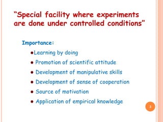 “Special facility where experiments
are done under controlled conditions”
Importance:
Learning by doing
Promotion of scientific attitude
Development of manipulative skills
Development of sense of cooperation
Source of motivation
Application of empirical knowledge
3
 