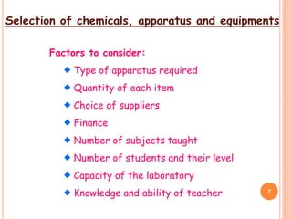 Selection of chemicals, apparatus and equipments
Factors to consider:
Type of apparatus required
Quantity of each item
Choice of suppliers
Finance
Number of subjects taught
Number of students and their level
Capacity of the laboratory
Knowledge and ability of teacher 7
 