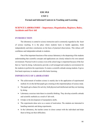 BV
EDU 09.8
UNIT 2
Formal and Informal Contexts in Teaching and Learning
SCIENCE LABORATORY – Importance, Organisation, Registers, Rules,
Accidents and First Aid
INTRODUCTION
The laboratory is central to science instruction and is commonly regarded as the heart
of science teaching. It is the place where students learn to handle apparatus, think
independently and draw conclusions on the basis of practical observations. This infuses self
confidence and independent attitude in students.
One of the important functions of the science laboratory is the deepening of the students
understanding that scientific concepts and applications are closely related to his own natural
environment. Practical work in science even at the school stage is important because of the fact
that we ‘learn by doing. Laboratories provide a well arranged and conducive environment for
the students to perform the experiments. It creates a scientific attitude among students. It gives
first hand experience to students and offer better learning.
IMPORTANCE OF LABORATORY
 The achievement of modern science is mainly due to the application of experimental
method. It is in the lab that pupils get a training in this important phase of science study.
 The pupils get a chance for activity; both physical and intellectual and they are learning
by doing.
 Laboratory exercises train them in scientific thinking. They develop scientific attitude
and scientific methods as a result of lab work.
 It helps in the development of manipulative skills.
 The experiments done serve as a source of motivation. The students are interested in
handling materials and doing experiments.
 In the Laboratory, the teacher comes in closer contact with the individual and helps
them to bring out their difficulties.
 