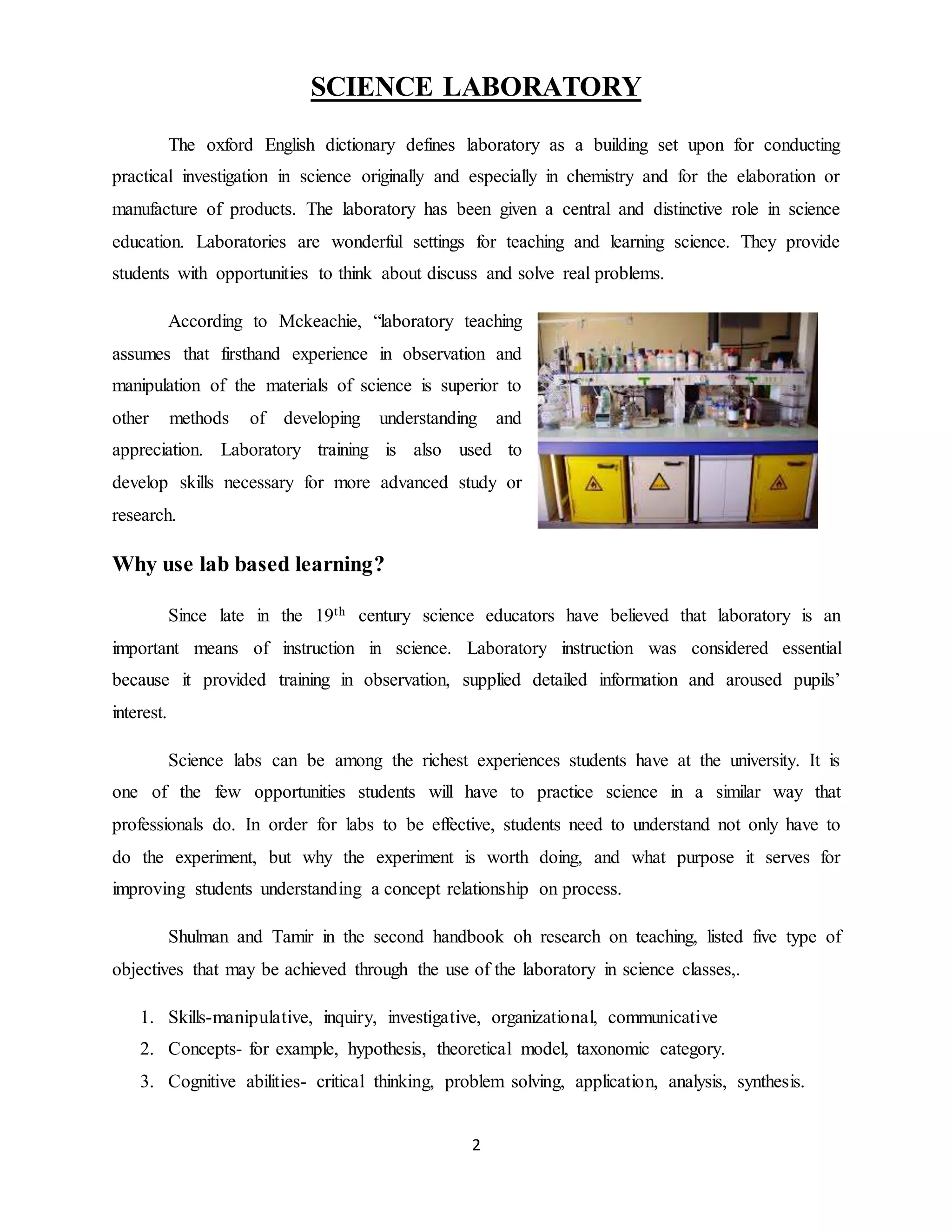 SCIENCE LABORATORY 
The oxford English dictionary defines laboratory as a building set upon for conducting 
practical investigation in science originally and especially in chemistry and for the elaboration or 
manufacture of products. The laboratory has been given a central and distinctive role in science 
education. Laboratories are wonderful settings for teaching and learning science. They provide 
students with opportunities to think about discuss and solve real problems. 
According to Mckeachie, “laboratory teaching 
assumes that firsthand experience in observation and 
manipulation of the materials of science is superior to 
other methods of developing understanding and 
appreciation. Laboratory training is also used to 
develop skills necessary for more advanced study or 
research. 
2 
Why use lab based learning? 
Since late in the 19th century science educators have believed that laboratory is an 
important means of instruction in science. Laboratory instruction was considered essential 
because it provided training in observation, supplied detailed information and aroused pupils’ 
interest. 
Science labs can be among the richest experiences students have at the university. It is 
one of the few opportunities students will have to practice science in a similar way that 
professionals do. In order for labs to be effective, students need to understand not only have to 
do the experiment, but why the experiment is worth doing, and what purpose it serves for 
improving students understanding a concept relationship on process. 
Shulman and Tamir in the second handbook oh research on teaching, listed five type of 
objectives that may be achieved through the use of the laboratory in science classes,. 
1. Skills-manipulative, inquiry, investigative, organizational, communicative 
2. Concepts- for example, hypothesis, theoretical model, taxonomic category. 
3. Cognitive abilities- critical thinking, problem solving, application, analysis, synthesis. 
 