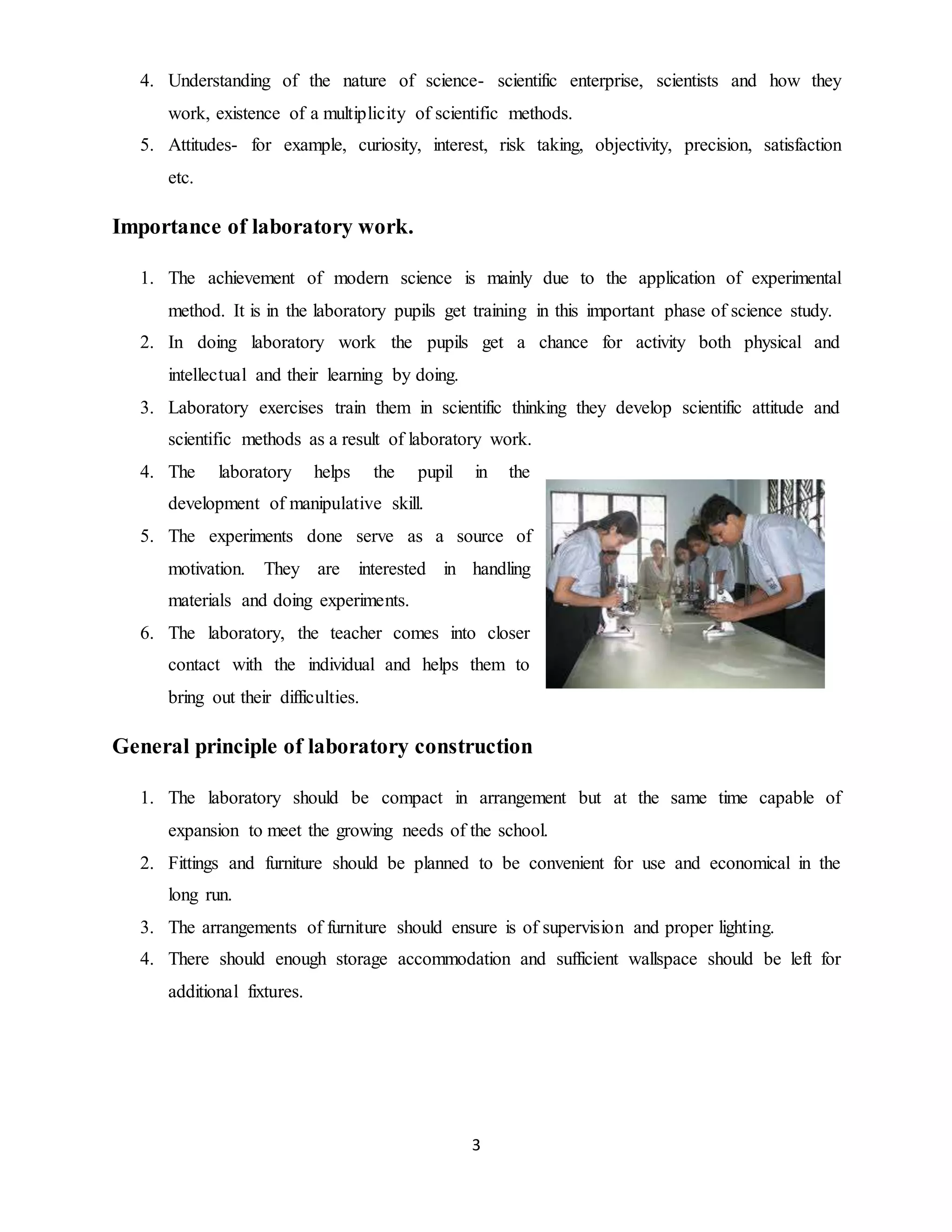 4. Understanding of the nature of science- scientific enterprise, scientists and how they 
work, existence of a multiplicity of scientific methods. 
5. Attitudes- for example, curiosity, interest, risk taking, objectivity, precision, satisfaction 
3 
etc. 
Importance of laboratory work. 
1. The achievement of modern science is mainly due to the application of experimental 
method. It is in the laboratory pupils get training in this important phase of science study. 
2. In doing laboratory work the pupils get a chance for activity both physical and 
intellectual and their learning by doing. 
3. Laboratory exercises train them in scientific thinking they develop scientific attitude and 
scientific methods as a result of laboratory work. 
4. The laboratory helps the pupil in the 
development of manipulative skill. 
5. The experiments done serve as a source of 
motivation. They are interested in handling 
materials and doing experiments. 
6. The laboratory, the teacher comes into closer 
contact with the individual and helps them to 
bring out their difficulties. 
General principle of laboratory construction 
1. The laboratory should be compact in arrangement but at the same time capable of 
expansion to meet the growing needs of the school. 
2. Fittings and furniture should be planned to be convenient for use and economical in the 
long run. 
3. The arrangements of furniture should ensure is of supervision and proper lighting. 
4. There should enough storage accommodation and sufficient wallspace should be left for 
additional fixtures. 
 