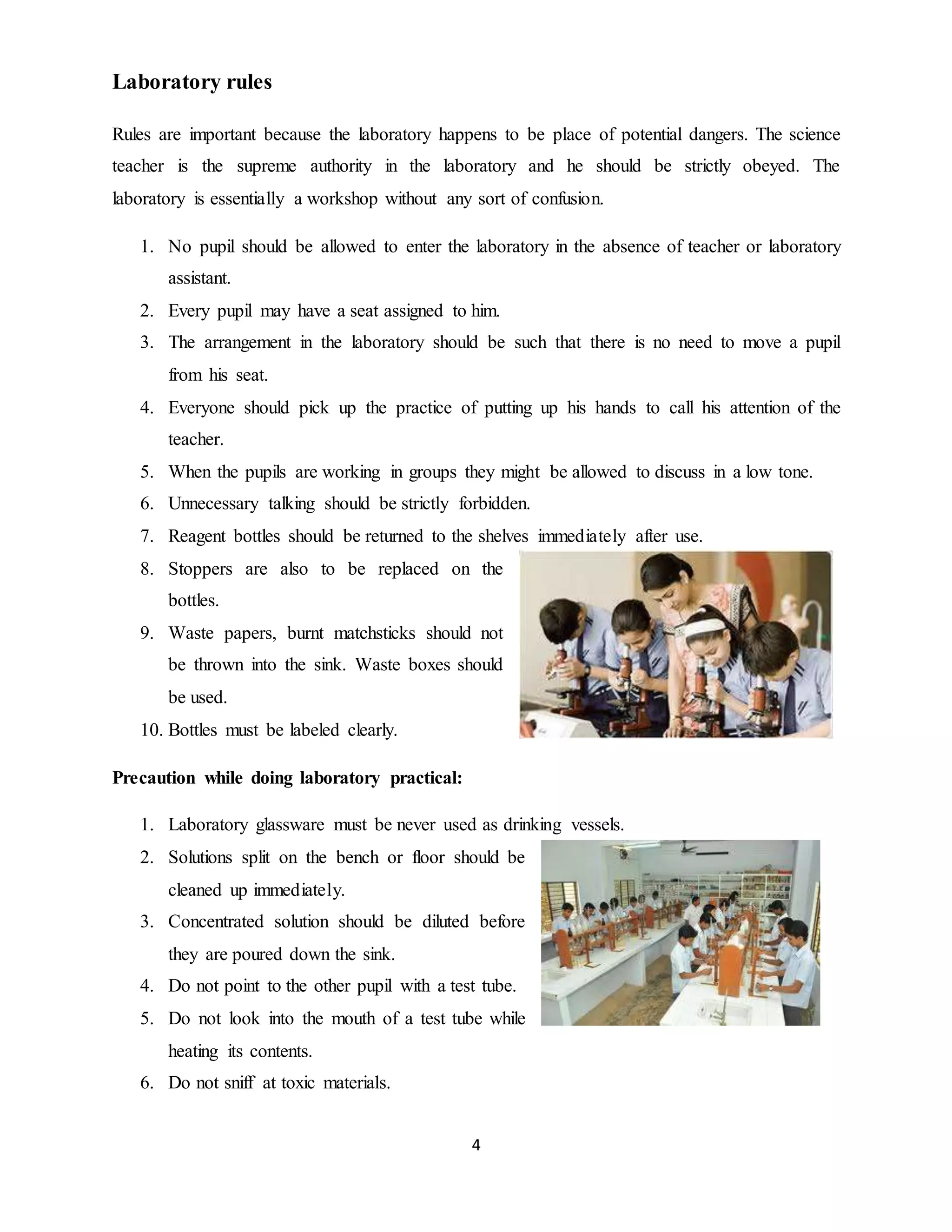 4 
Laboratory rules 
Rules are important because the laboratory happens to be place of potential dangers. The science 
teacher is the supreme authority in the laboratory and he should be strictly obeyed. The 
laboratory is essentially a workshop without any sort of confusion. 
1. No pupil should be allowed to enter the laboratory in the absence of teacher or laboratory 
assistant. 
2. Every pupil may have a seat assigned to him. 
3. The arrangement in the laboratory should be such that there is no need to move a pupil 
from his seat. 
4. Everyone should pick up the practice of putting up his hands to call his attention of the 
teacher. 
5. When the pupils are working in groups they might be allowed to discuss in a low tone. 
6. Unnecessary talking should be strictly forbidden. 
7. Reagent bottles should be returned to the shelves immediately after use. 
8. Stoppers are also to be replaced on the 
bottles. 
9. Waste papers, burnt matchsticks should not 
be thrown into the sink. Waste boxes should 
be used. 
10. Bottles must be labeled clearly. 
Precaution while doing laboratory practical: 
1. Laboratory glassware must be never used as drinking vessels. 
2. Solutions split on the bench or floor should be 
cleaned up immediately. 
3. Concentrated solution should be diluted before 
they are poured down the sink. 
4. Do not point to the other pupil with a test tube. 
5. Do not look into the mouth of a test tube while 
heating its contents. 
6. Do not sniff at toxic materials. 
 