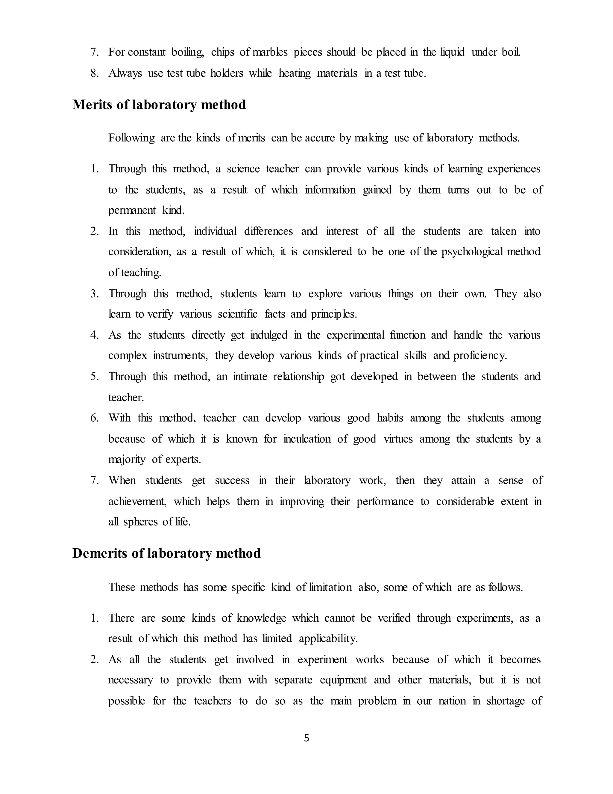 7. For constant boiling, chips of marbles pieces should be placed in the liquid under boil. 
8. Always use test tube holders while heating materials in a test tube. 
5 
Merits of laboratory method 
Following are the kinds of merits can be accure by making use of laboratory methods. 
1. Through this method, a science teacher can provide various kinds of learning experiences 
to the students, as a result of which information gained by them turns out to be of 
permanent kind. 
2. In this method, individual differences and interest of all the students are taken into 
consideration, as a result of which, it is considered to be one of the psychological method 
of teaching. 
3. Through this method, students learn to explore various things on their own. They also 
learn to verify various scientific facts and principles. 
4. As the students directly get indulged in the experimental function and handle the various 
complex instruments, they develop various kinds of practical skills and proficiency. 
5. Through this method, an intimate relationship got developed in between the students and 
teacher. 
6. With this method, teacher can develop various good habits among the students among 
because of which it is known for inculcation of good virtues among the students by a 
majority of experts. 
7. When students get success in their laboratory work, then they attain a sense of 
achievement, which helps them in improving their performance to considerable extent in 
all spheres of life. 
Demerits of laboratory method 
These methods has some specific kind of limitation also, some of which are as follows. 
1. There are some kinds of knowledge which cannot be verified through experiments, as a 
result of which this method has limited applicability. 
2. As all the students get involved in experiment works because of which it becomes 
necessary to provide them with separate equipment and other materials, but it is not 
possible for the teachers to do so as the main problem in our nation in shortage of 
 